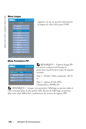 Page 136www.dell.com | support.dell.com
136Utilisation de votre projecteur
Menu Langue
Appuyez sur   ou   pour sélectionner 
la langue de votre choix pour lOSD. 
Menu Paramètres PIP
 REMARQUE 1 : loption Image IPI 
est activée uniquement lorsque le 
projecteur reçoit les deux types de signaux 
suivants. 
Type 1 : S-Vidéo, Vidéo composite, M1-D 
et
Type 2 : signaux D-sub, BNC, 
Composantes, HDMI, M1.
 REMARQUE 2 : lorsque vous permutez laffichage au premier plan et 
celui à larrière-plan, la plus petite taille...