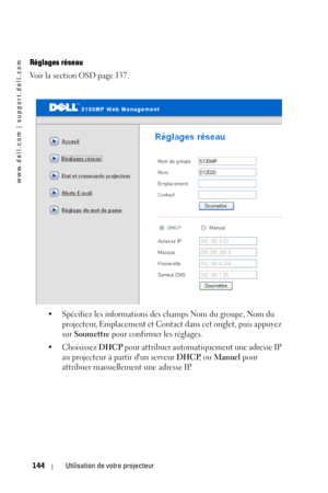 Page 144www.dell.com | support.dell.com
144Utilisation de votre projecteur
Réglages réseau
Voir la section OSD page 137. 
• Spécifiez les informations des champs Nom du groupe, Nom du 
projecteur, Emplacement et Contact dans cet onglet, puis appuyez 
sur 
Soumettre pour confirmer les réglages. 
• Choisissez 
DHCP pour attribuer automatiquement une adresse IP 
au projecteur à partir dun serveur 
DHCP, ou Manuel pour 
attribuer manuellement une adresse IP. 