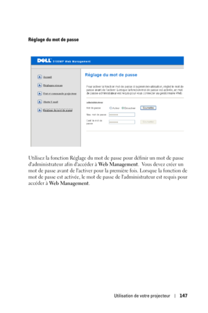 Page 147Utilisation de votre projecteur147
Réglage du mot de passe
Utilisez la fonction Réglage du mot de passe pour définir un mot de passe 
dadministrateur afin daccéder à 
We b  M a n a g e m e n t.  Vous devez créer un 
mot de passe avant de lactiver pour la première fois. Lorsque la fonction de 
mot de passe est activée, le mot de passe de ladministrateur est requis pour 
accéder à 
We b  M a n a g e m e n t.  