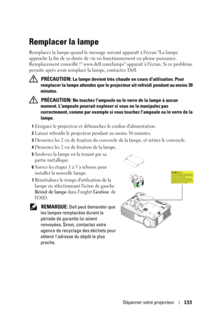 Page 153Dépanner votre projecteur153
Remplacer la lampe
Remplacez la lampe quand le message suivant apparaît à lécran La lampe 
approche la fin de sa durée de vie en fonctionnement en pleine puissance. 
Remplacement conseillé ! www.dell.com/lamps apparaît à lécran. Si ce problème 
persiste après avoir remplacé la lampe, contactez Dell.
 
PRÉCAUTION: La lampe devient très chaude en cours dutilisation. Pour 
remplacer la lampe attendez que le projecteur ait refroidi pendant au moins 30 
minutes.
 
PRÉCAUTION: Ne...