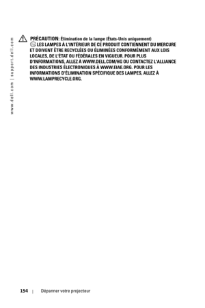 Page 154www.dell.com | support.dell.com
154Dépanner votre projecteur
 PRÉCAUTION: Élimination de la lampe (États-Unis uniquement)
 LES LAMPES À LINTÉRIEUR DE CE PRODUIT CONTIENNENT DU MERCURE 
ET DOIVENT ÊTRE RECYCLÉES OU ÉLIMINÉES CONFORMÉMENT AUX LOIS 
LOCALES, DE LÉTAT OU FÉDÉRALES EN VIGUEUR. POUR PLUS 
DINFORMATIONS, ALLEZ À WWW.DELL.COM/HG OU CONTACTEZ LALLIANCE 
DES INDUSTRIES ÉLECTRONIQUES À WWW.EIAE.ORG. POUR LES 
INFORMATIONS DÉLIMINATION SPÉCIFIQUE DES LAMPES, ALLEZ À 
WWW.LAMPRECYCLE.ORG. 