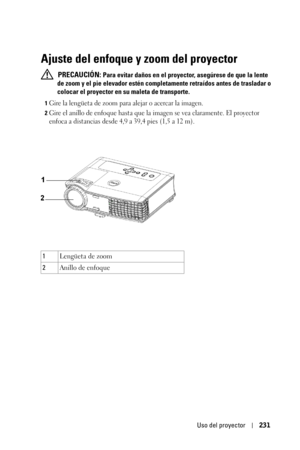 Page 231Uso del proyector231
Ajuste del enfoque y zoom del proyector
 PRECAUCIÓN: Para evitar daños en el proyector, asegúrese de que la lente 
de zoom y el pie elevador estén completamente retraídos antes de trasladar o 
colocar el proyector en su maleta de transporte.
1Gire la lengüeta de zoom para alejar o acercar la imagen.
2Gire el anillo de enfoque hasta que la imagen se vea claramente. El proyector 
enfoca a distancias desde 4,9 a 39,4 pies (1,5 a 12 m).
1Lengüeta de zoom
2Anillo de enfoque 