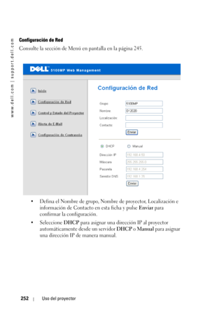 Page 252www.dell.com | support.dell.com
252Uso del proyector
Configuración de Red
Consulte la sección de Menú en pantalla en la página 245. 
• Defina el Nombre de grupo, Nombre de proyector, Localización e 
información de Contacto en esta ficha y pulse 
Enviar para 
confirmar la configuración. 
• Seleccione 
DHCP para asignar una dirección IP al proyector 
automáticamente desde un servidor 
DHCP o Manual para asignar 
una dirección IP de manera manual. 