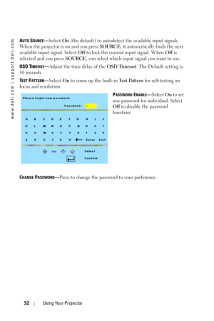 Page 32www.dell.com | support.dell.com
32Using Your Projector
AUTO SOURCE—Select On (the default) to autodetect the available input signals. 
When the projector is on and you press SOURCE, it automatically finds the next 
available input signal. Select Off to lock the current input signal. When Off is 
selected and you press SOURCE, you select which input signal you want to use.
OSD T
IMEOUT—Adjust the time delay of the OSD Timeout. The Default setting is 
30 seconds.
T
EST PATTERN—Select On to come up the...