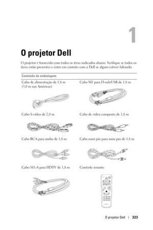 Page 323O projetor Dell323
1
O projetor Dell
O projetor é fornecido com todos os itens indicados abaixo. Verifique se todos os 
itens estão presentes e entre em contato com a Dell se algum estiver faltando. 
Conteúdo da embalagem
Cabo de alimentação de 1,8 m 
(3,0 m nas Américas)Cabo M1 para D-sub/USB de 1,8 m
Cabo S-vídeo de 2,0 m Cabo de vídeo composto de 1,8 m
Cabo RCA para áudio de 1,8 m Cabo mini pin para mini pin de 1,8 m
Cabo M1-A para HDTV de 1,8 m Controle remoto 