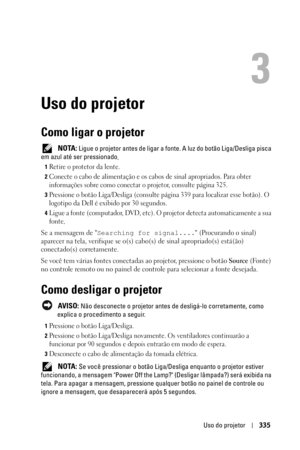 Page 335Uso do projetor335
3
Uso do projetor
Como ligar o projetor
 NOTA: Ligue o projetor antes de ligar a fonte. A luz do botão Liga/Desliga pisca 
em azul até ser pressionado.
1Retire o protetor da lente. 
2Conecte o cabo de alimentação e os cabos de sinal apropriados. Para obter 
informações sobre como conectar o projetor, consulte página 325. 
3Pressione o botão Liga/Desliga (consulte página 339 para localizar esse botão). O 
logotipo da Dell é exibido por 30 segundos.
4Ligue a fonte (computador, DVD, etc)....