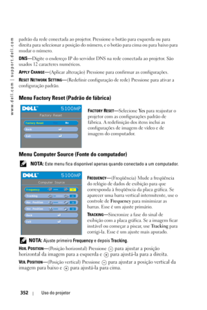 Page 352www.dell.com | support.dell.com
352Uso do projetor
padrão da rede conectada ao projetor. Pressione o botão para esquerda ou para 
direita para selecionar a posição do número, e o botão para cima ou para baixo para 
mudar o número. 
DNS—Digite o endereço IP do servidor DNS na rede conectada ao projetor. São 
usados 12 caracteres numéricos. 
A
PPLY CHANGE—(Aplicar alteração) Pressione para confirmar as configurações.  
R
ESET NETWORK SETTING—(Redefinir configuração de rede) Pressione para ativar a...