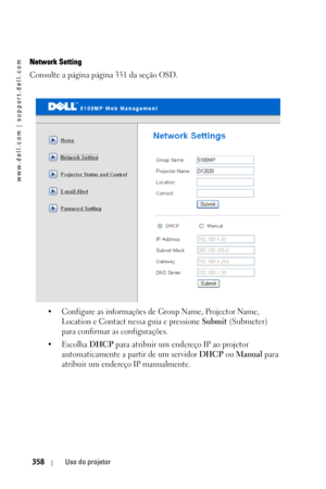 Page 358www.dell.com | support.dell.com
358Uso do projetor
Network Setting
Consulte a página página 351 da seção OSD. 
• Configure as informações de Group Name, Projector Name, 
Location e Contact nessa guia e pressione 
Submit (Submeter) 
para confirmar as configurações. 
•Escolha 
DHCP para atribuir um endereço IP ao projetor 
automaticamente a partir de um servidor 
DHCP ou Manual para 
atribuir um endereço IP manualmente. 