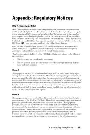 Page 93Appendix: Regulatory Notices93
Appendix: Regulatory Notices
FCC Notices (U.S. Only)
Most Dell computer systems are classified by the Federal Communications Commission 
(FCC) as Class B digital devices. To determine which classification applies to your computer 
system, examine all FCC registration labels located on the bottom, side, or back panel of 
your computer, on card-mounting brackets, and on the cards themselves. If any one of the 
labels carries a Class A rating, your entire system is considered...