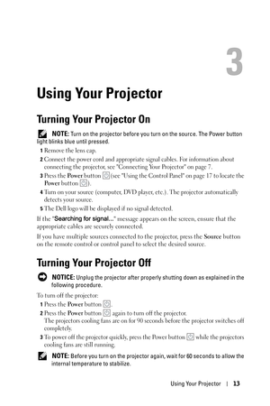 Page 13Using Your Projector13
3
Using Your Projector
Turning Your Projector On
 NOTE: Turn on the projector before you turn on the source. The Power button 
light blinks blue until pressed.
1Remove the lens cap.
2Connect the power cord and appropriate signal cables. For information about 
connecting the projector, see Connecting Your Projector on page 7. 
3Press the Po w e r button  (see Using the Control Panel on page 17 to locate the 
Po w e r button  ).
4Turn on your source (computer, DVD player, etc.). The...