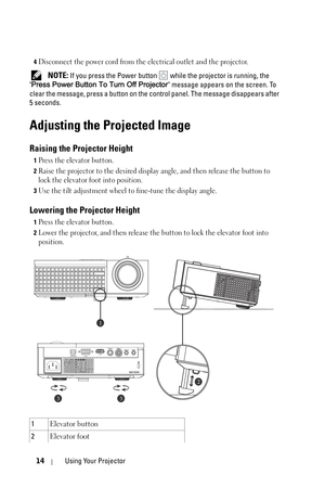 Page 1414Using Your Projector
4Disconnect the power cord from the electrical outlet and the projector.
 NOTE: If you press the Power button  while the projector is running, the 
Press Power Button To Turn Off Projector message appears on the screen. To 
clear the message, press a button on the control panel. The message disappears after 
5 seconds. 
Adjusting the Projected Image 
Raising the Projector Height 
1Press the elevator button.
2Raise the projector to the desired display angle, and then release the...