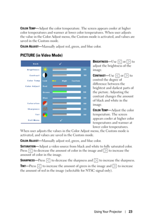 Page 23Using Your Projector23
COLOR TEMP—Adjust the color temperature. The screen appears cooler at higher 
color temperatures and warmer at lower color temperatures. When user adjusts 
the value in the Color Adjust menu, the Custom mode is activated, and values are 
saved in the Custom mode.
C
OLOR ADJUST—Manually adjust red, green, and blue color.
PICTURE (in Video Mode)
BRIGHTNESS—Use   or   to 
adjust the brightness of the 
image.
C
ONTRAST—Use   or   to 
control the degree of 
difference between the...