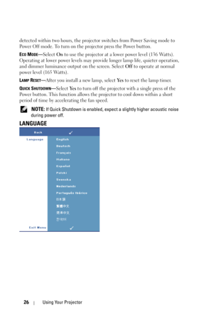 Page 2626Using Your Projector
detected within two hours, the projector switches from Power Saving mode to 
Power Off mode. To turn on the projector press the Power button.
E
CO MODE—Select On to use the projector at a lower power level (136 Watts). 
Operating at lower power levels may provide longer lamp life, quieter operation, 
and dimmer luminance output on the screen. Select Off to operate at normal 
power level (165 Watts). 
L
AMP RESET—After you install a new lamp, select Ye s to reset the lamp timer.
Q...