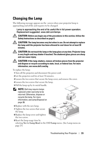 Page 35Troubleshooting Your Projector35
Changing the Lamp
The following message appears on the  screen when your projector lamp is 
approaching end of life and requires to be changed:
Lamp is approaching the end of its useful life in full power operation. 
Replacement suggested. www.dell.com/lamps
 
CAUTION: Before you begin any of the procedures in this section, follow the 
Safety Instructions as described on page 6.
 
CAUTION: The lamp becomes very hot when in use. Do not attempt to replace 
the lamp until...