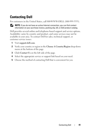 Page 41Contacting Dell41
Contacting Dell
For customers in the United States, call 800-WWW-DELL (800-999-3355). 
 NOTE: If you do not have an active Internet connection, you can find contact 
information on your purchase invoice, packing slip, bill, or Dell product catalog. 
Dell provides several online and telephone-based support and service options. 
Availability varies by country and product, and some services may not be 
available in your area. To contact Dell for sales, technical support, or 
customer...