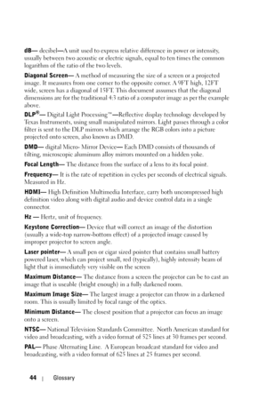 Page 4444Glossary
dB— decibel—A unit used to express relative difference in power or intensity, 
usually between two acoustic or electric signals, equal to ten times the common 
logarithm of the ratio of the two levels. 
Diagonal Screen— A method of measuring the size of a screen or a projected 
image. It measures from one corner to the opposite corner. A 9FT high, 12FT 
wide, screen has a diagonal of 15FT. This document assumes that the diagonal 
dimensions are for the traditional 4:3 ratio of a computer image...