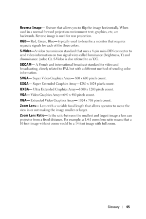 Page 45Glossary45
Reverse Image— Feature that allows you to flip the image horizontally. When 
used in a normal forward projection environment text, graphics, etc, are 
backwards. Reverse image is used for rear projection.
RGB— Red, Green, Blue— typically used to describe a monitor that requires 
separate signals for each of the three colors.
S-Video—A video transmission standard that uses a 4-pin mini-DIN connector to 
send video information on two signal wires called luminance (brightness, Y) and 
chrominance...