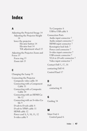 Page 47Index47
Index
A
Adjusting the Projected Image 14
Adjusting the Projector Height
 
14
lower the projector
Elevator button
 14
Elevator foot
 14
Tilt adjustment wheel
 15
Adjusting the Projector Zoom and 
Focus
 15
Focus ring
 15
Zoom tab
 15
C
Changing the Lamp 35
Connecting the Projector
Composite video cable
 10
Connecting with a Component 
Cable
 11
Connecting with a Composite 
Cable
 10
Connecting with an HDMI Ca-
ble
 12
Connecting with an S-video Ca-
ble
 9
D-sub to D-sub cable
 8
D-sub to YPbPr...