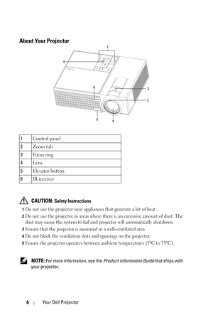 Page 66Your Dell Projector
About Your Projector
 CAUTION: Safety Instructions
1Do not use the projector near appliances that generate a lot of heat.
2Do not use the projector in areas where there is an excessive amount of dust. The 
dust may cause the system to fail and projector will automatically shutdown.
3Ensure that the projector is mounted in a well-ventilated area.
4Do not block the ventilation slots and openings on the projector.
5Ensure the projector operates between ambient temperatures (5ºC to...