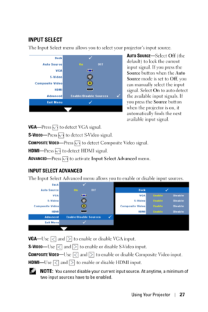 Page 27Using Your Projector27
INPUT SELECT
The Input Select menu allows you to select your projector’s input source.
A
UTO SOURCE—Select Off (the 
default) to lock the current 
input signal. If you press the 
Source button when the Auto 
Source mode is set to Off, you 
can manually select the input 
signal. Select On to auto detect 
the available input signals. If 
you press the Source button 
when the projector is on, it 
automatically finds the next 
available input signal.
VGA—Press   to detect VGA signal....