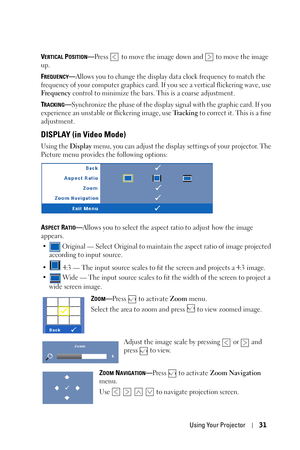 Page 31Using Your Projector31
VERTICAL POSITION—Press   to move the image down and   to move the image 
up.
F
REQUENCY—Allows you to change the display data clock frequency to match the 
frequency of your computer graphics card. If you see a vertical flickering wave, use 
Fre q uen cy control to minimize the bars. This is a coarse adjustment. 
T
RACKING—Synchronize the phase of the display signal with the graphic card. If you 
experience an unstable or flickering image, use Tr a c k i n g  to correct it. This...