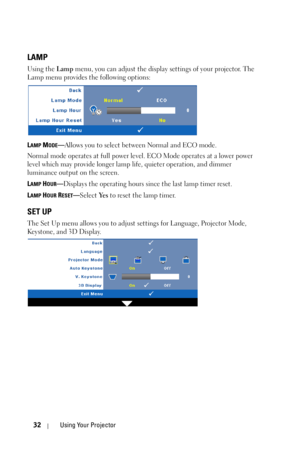 Page 3232Using Your Projector
LAMP
Using the Lamp menu, you can adjust the display settings of your projector. The 
Lamp menu provides the following options:
L
AMP MODE—Allows you to select between Normal and ECO mode. 
Normal mode operates at full power level. ECO Mode operates at a lower power 
level which may provide longer lamp life, quieter operation, and dimmer 
luminance output on the screen. 
L
AMP HOUR—Displays the operating hours since the last lamp timer reset.
L
AMP HOUR RESET—Select Ye s to reset...