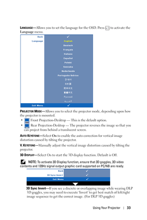 Page 33Using Your Projector33
LANGUAGE—Allows you to set the language for the OSD. Press   to activate the 
Language menu.
P
ROJECTOR MODE—Allows you to select the projector mode, depending upon how 
the projector is mounted.
•  Front Projection-Desktop — This is the default option.
•  Rear Projection-Desktop — The projector reverses the image so that you 
can project from behind a translucent screen.
A
UTO KEYSTONE—Select On to enable the auto correction for vertical image 
distortion caused by tilting the...