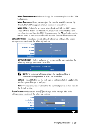 Page 35Using Your Projector35
MENU TRANSPARENCY—Select to change the transparency level of the OSD 
background.
MENU TIMEOUT—Allows you to adjust the time for an OSD timeout. By 
default, the OSD disappears after 20 seconds of non-activity.
MENU LOCK—Select On to enable Menu Lock and hide the OSD menu. 
Select OFF to disable the Menu Lock. If you want to disable the Menu 
Lock function and have the OSD disappear, press the Menu button on the 
control panel or remote control for 15 seconds, then disable the...