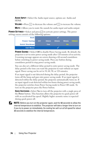 Page 3636Using Your Projector
AUDIO INPUT—Select the Audio input source, options are: Audio and 
HDMI.
VOLUME—Press   to decrease the volume and   to increase the volume.
MUTE—Allows you to mute the sounds for audio input and audio output.
POWER SETTINGS—Select and press   to activate power settings. The power 
settings menu consists of the following options:
POWER SAVING—Select Off to disable Power Saving mode. By default, the 
projector is set to enter power saving mode after 120 minutes of no activity. 
A...