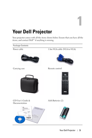 Page 5Your Dell Projector5
1
Your Dell Projector
Your projector comes with all the items shown below. Ensure that you have all the 
items, and contact Dell™ if anything is missing. 
Package Contents
Power cable 1.8m VGA cable (VGA to VGA)
Carrying case Remote control
CD User’s Guide & 
DocumentationAAA Batteries (2) 