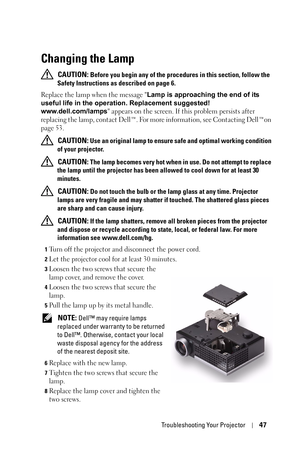 Page 47Troubleshooting Your Projector47
Changing the Lamp
 CAUTION: Before you begin any of the procedures in this section, follow the 
Safety Instructions as described on page 6.
Replace the lamp when the message Lamp is approaching the end of its 
useful life in the operation. Replacement suggested! 
www.dell.com/lamps appears on the screen. If this problem persists after 
replacing the lamp, contact Dell™. For more information, see Contacting Dell™on 
page 53.
 
CAUTION: Use an original lamp to ensure safe...