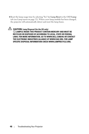 Page 4848Troubleshooting Your Projector
9Reset the lamp usage time by selecting Yes for Lamp Reset in the OSD Lamp 
tab (see Lamp menu on page 32). When a new lamp module has been changed, 
the projector will automatically detect and reset the lamp hours.
 
CAUTION: Lamp Disposal (for the US only)
 LAMP(S) INSIDE THIS PRODUCT CONTAIN MERCURY AND MUST BE 
RECYCLED OR DISPOSED OF ACCORDING TO LOCAL, STATE OR FEDERAL 
LAWS. FOR MORE INFORMATION, GO TO WWW.DELL.COM/HG OR CONTACT 
THE ELECTRONIC INDUSTRIES ALLIANCE...