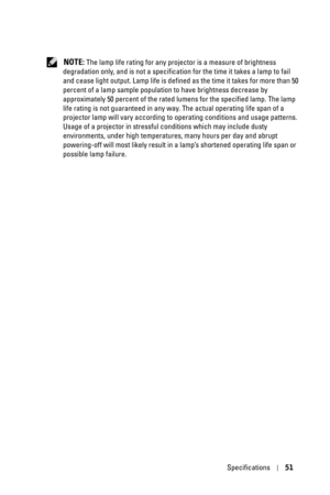 Page 51Specifications51
 NOTE: The lamp life rating for any projector is a measure of brightness 
degradation only, and is not a specification for the time it takes a lamp to fail 
and cease light output. Lamp life is defined as the time it takes for more than 50 
percent of a lamp sample population to have brightness decrease by 
approximately 50 percent of the rated lumens for the specified lamp. The lamp 
life rating is not guaranteed in any way. The actual operating life span of a 
projector lamp will vary...