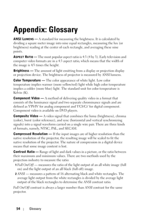 Page 5454Glossary
Appendix: Glossary
ANSI LUMENS — A standard for measuring the brightness. It is calculated by 
dividing a square meter image into nine equal rectangles, measuring the lux (or 
brightness) reading at the center of each rectangle, and averaging these nine 
points.
A
SPECT RATIO — The most popular aspect ratio is 4:3 (4 by 3). Early television and 
computer video formats are in a 4:3 aspect ratio, which means that the width of 
the image is 4/3 times the height.
Brightness — The amount of light...