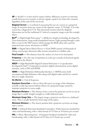 Page 55Glossary55
dB — decibel — A unit used to express relative difference in power or intensity, 
usually between two acoustic or electric signals, equal to ten times the common 
logarithm of the ratio of the two levels. 
Diagonal Screen — A method of measuring the size of a screen or a projected 
image. It measures from one corner to the opposite corner. A 9 ft high, 12 ft wide, 
screen has a diagonal of 15 ft. This document assumes that the diagonal 
dimensions are for the traditional 4:3 ratio of a...