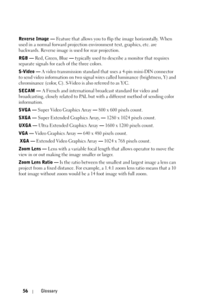 Page 5656Glossary
Reverse Image — Feature that allows you to flip the image horizontally. When 
used in a normal forward projection environment text, graphics, etc. are 
backwards. Reverse image is used for rear projection.
RGB — Red, Green, Blue — typically used to describe a monitor that requires 
separate signals for each of the three colors.
S-Video — A video transmission standard that uses a 4-pin mini-DIN connector 
to send video information on two signal wires called luminance (brightness, Y) and...