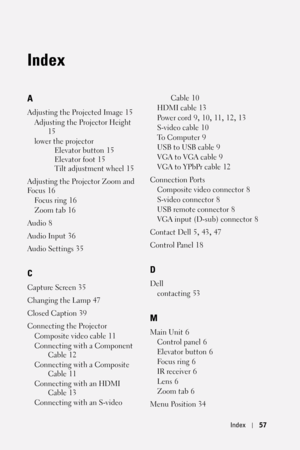 Page 57Index57
Index
A
Adjusting the Projected Image 15
Adjusting the Projector Height
 
15
lower the projector
Elevator button
 15
Elevator foot
 15
Tilt adjustment wheel
 15
Adjusting the Projector Zoom and 
Fo c u s
 16
Fo c u s  r i n g
 16
Zoom tab
 16
Audio
 8
Audio Input
 36
Audio Settings
 35
C
Capture Screen 35
Changing the Lamp
 47
Closed Caption
 39
Connecting the Projector
Composite video cable
 11
Connecting with a Component 
Cable
 12
Connecting with a Composite 
Cable
 11
Connecting with an HDMI...