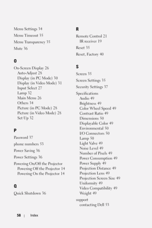 Page 5858Index
Menu Settings 34
Menu Timeout
 35
Menu Transparency
 35
Mute
 36
O
On-Screen Display 26
Auto-Adjust
 28
Display (in PC Mode)
 30
Display (in Video Mode)
 31
Input Select
 27
Lamp
 32
Main Menu
 26
Others
 34
Picture (in PC Mode)
 28
Picture (in Video Mode)
 28
Set Up
 32
P
Password 37
phone numbers
 53
Po we r S a vi n g
 36
Po we r S e t ti n g s
 36
Powering On/Off the Projector
Powering Off the Projector
 14
Powering On the Projector
 14
Q
Quick Shutdown 36
R
Remote Control 21
IR receiver
 19...