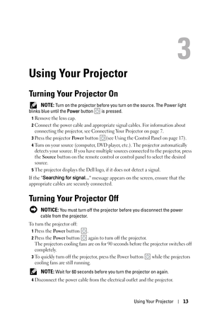 Page 13Using Your Projector13
3
Using Your Projector
Turning Your Projector On
 NOTE: Turn on the projector before you turn on the source. The Power light 
blinks blue until the Power button   is pressed.
1Remove the lens cap.
2Connect the power cable and appropriate signal cables. For information about 
connecting the projector, see Connecting Your Projector on page 7. 
3Press the projector Po w e r button  (see Using the Control Panel on page 17).
4Turn on your source (computer, DVD player, etc.). The...