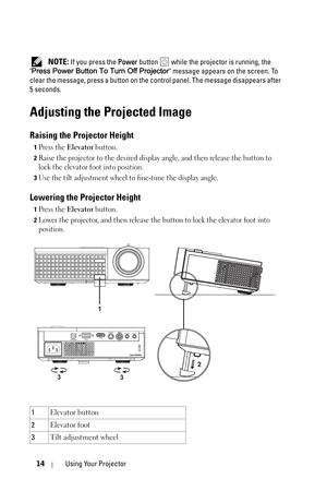 Page 1414Using Your Projector
 NOTE: If you press the Power button  while the projector is running, the 
Press Power Button To Turn Off Projector message appears on the screen. To 
clear the message, press a button on the control panel. The message disappears after 
5 seconds. 
Adjusting the Projected Image 
Raising the Projector Height 
1Press the Elevator button.
2Raise the projector to the desired display angle, and then release the button to 
lock the elevator foot into position.
3Use the tilt adjustment...