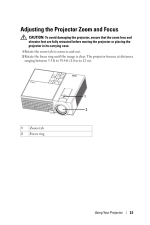 Page 15Using Your Projector15
Adjusting the Projector Zoom and Focus 
 CAUTION: To avoid damaging the projector, ensure that the zoom lens and 
elevator foot are fully retracted before moving the projector or placing the 
projector in its carrying case.
1Rotate the zoom tab to zoom in and out.
2Rotate the focus ring until the image is clear. The projector focuses at distances 
ranging between 3.3 ft to 39.4 ft (1.0 m to 12 m).
1Zoom tab
2Fo c u s  r i n g
2
1 