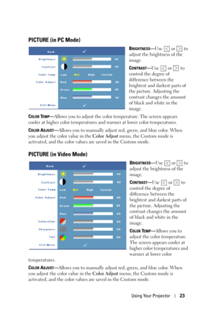 Page 23Using Your Projector23
PICTURE (in PC Mode)
BRIGHTNESS—Use   or   to 
adjust the brightness of the 
image.
C
ONTRAST—Use  or  to 
control the degree of 
difference between the 
brightest and darkest parts of 
the picture. Adjusting the 
contrast changes the amount 
of black and white in the 
image. 
C
OLOR TEMP—Allows you to adjust the color temperature. The screen appears 
cooler at higher color temperatures and warmer at lower color temperatures.
C
OLOR ADJUST—Allows you to manually adjust red, green,...