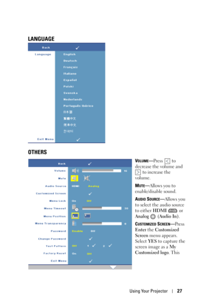 Page 27Using Your Projector27
LANGUAGE
OTHERS
VOLUME—Press  to 
decrease the volume and 
 to increase the 
volume.
M
UTE—Allows you to 
enable/disable sound.
A
UDIO SOURCE—Allows you 
to select the audio source 
to either HDMI  or 
Analog  (Audio In).
C
USTOMIZED SCREEN—Press 
Enter the Customized 
Screen menu appears. 
Select YES to capture the 
screen image as a My 
Customized logo. This  