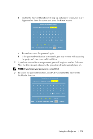 Page 29Using Your Projector29
bEnable the Password function will pop-up a character screen, key in a 4-
digit number from the screen and press the Enter button.
cTo confirm, enter the password again. 
dIf the password verification is successful, you may resume with accessing 
the projectors functions and its utilities.
2If you have entered incorrect password, you will be given another 2 chances. 
After the three invalid attempts, the projector will automatically turn off.
 
NOTE: If you forget your password,...