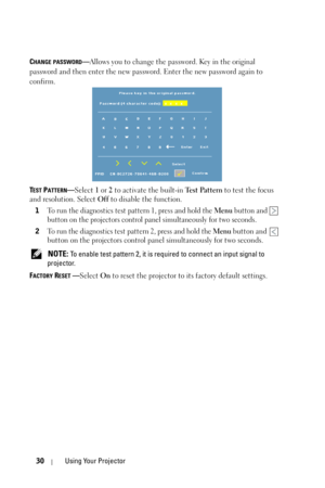 Page 3030Using Your Projector
CHANGE PASSWORD—Allows you to change the password. Key in the original 
password and then enter the new password. Enter the new password again to 
confirm.
T
EST PATTERN—Select 1 or 2 to activate the built-in Test Pattern to test the focus 
and resolution. Select Off to disable the function.
1
To run the diagnostics test pattern 1, press and hold the Menu button and   
button on the projectors control panel simultaneously for two seconds.
2To run the diagnostics test pattern 2,...