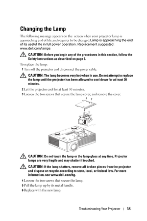 Page 35Troubleshooting Your Projector35
Changing the Lamp
The following message appears on the  screen when your projector lamp is 
approaching end of life and requires to be changed:Lamp is approaching the end 
of its useful life in full power operation. Replacement suggested. 
www.dell.com/lamps
 
CAUTION: Before you begin any of the procedures in this section, follow the 
Safety Instructions as described on page 6.
To replace the lamp:
1Turn off the projector and disconnect the power cable. 
 CAUTION: The...