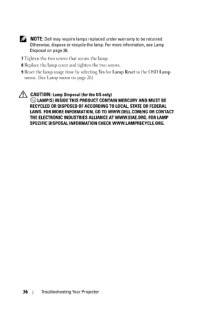 Page 3636Troubleshooting Your Projector
 NOTE: Dell may require lamps replaced under warranty to be returned. 
Otherwise, dispose or recycle the lamp. For more information, see Lamp 
Disposal on page 36.
7Tighten the two screws that secure the lamp.
8Replace the lamp cover and tighten the two screws.
9Reset the lamp usage time by selecting Ye s for Lamp Reset in the OSD Lamp 
menu. (See Lamp menu on page 26)
 CAUTION: Lamp Disposal (for the US only)
 LAMP(S) INSIDE THIS PRODUCT CONTAIN MERCURY AND MUST BE...