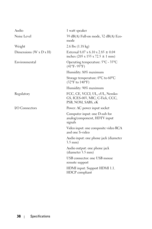 Page 3838Specifications
Audio 1 watt speaker
Noise Level 39 dB(A) Full-on mode, 32 dB(A) Eco-
mode 
Weight 2.6 lbs (1.18 kg)
Dimensions (W x D x H) External 8.07 x 6.10 x 2.85 ± 0.04 
inches (205 x 155 x 72.5 ± 1 mm)
Environmental Operating temperature: 5
oC - 35oC 
(41oF- 95oF)
Humidity: 80% maximum
Storage temperature: 0
oC to 60oC
(32oF to 140oF)
Humidity: 90% maximum
Regulatory FCC, CE, VCCI, UL, cUL, Nemko-
GS, ICES-003, MIC, C-Tick, CCC, 
PSB, NOM, SABS, eK
I/O Connectors Power: AC power input socket...