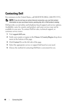 Page 4040Contacting Dell
Contacting Dell
For customers in the United States, call 800-WWW-DELL (800-999-3355). 
 NOTE: If you do not have an active Internet connection, you can find contact 
information on your purchase invoice, packing slip, bill, or Dell product catalog. 
Dell provides several online and telephone-based support and service options. 
Availability varies by country and product, and some services may not be 
available in your area. To contact Dell for sales, technical support, or 
customer...