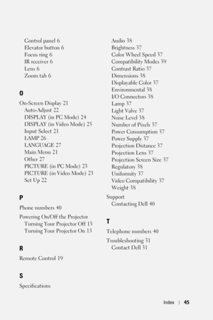 Page 45Index45
Control panel 6
Elevator button
 6
Focus ring
 6
IR receiver
 6
Lens
 6
Zoom tab
 6
O
On-Screen Display 21
Auto-Adjust
 22
DISPLAY (in PC Mode)
 24
DISPLAY (in Video Mode)
 25
Input Select
 21
LAMP
 26
LANGUAGE
 27
Main Menu
 21
Other
 27
PICTURE (in PC Mode)
 23
PICTURE (in Video Mode)
 23
Set Up
 22
P
Phone numbers 40
Powering On/Off the Projector
Turning Your Projector Off
 13
Turning Your Projector On
 13
R
Remote Control 19
S
SpecificationsAudio
 38
Brightness
 37
Color Wheel Speed
 37...